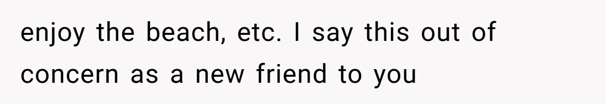 enjoy the beach, etc. I say this out of concern as a new friend to you