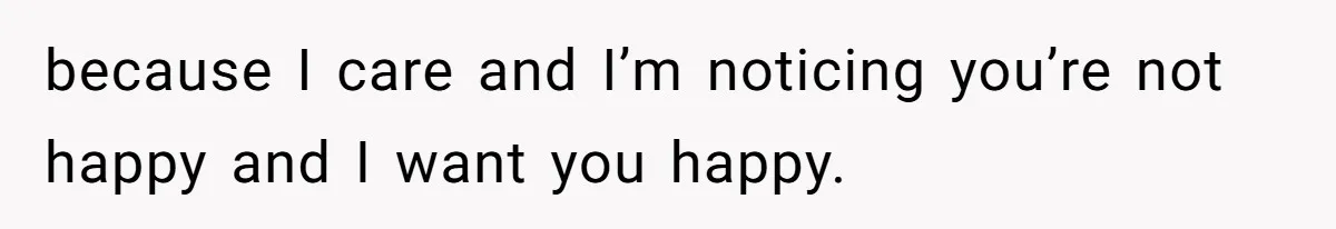 because I care and I’m noticing you’re not happy and I want you happy.