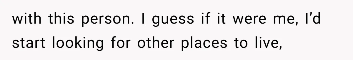 with this person. I guess if it were me, I’d start looking for other places to live,