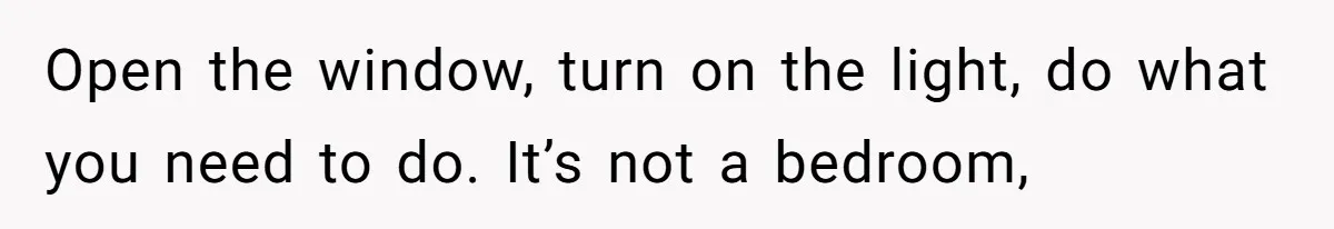 Open the window, turn on the light, do what you need to do. It’s not a bedroom,