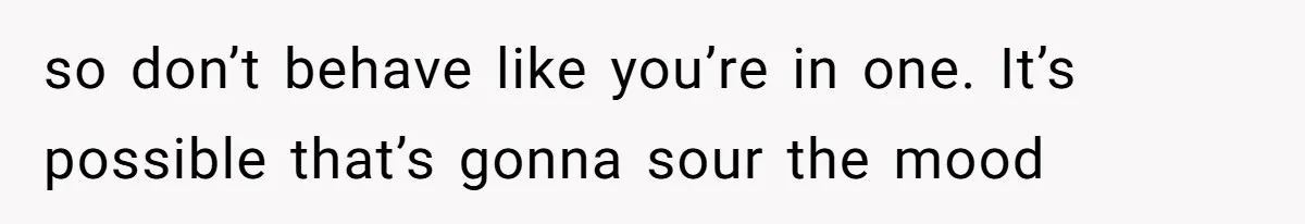so don’t behave like you’re in one. It’s possible that’s gonna sour the mood