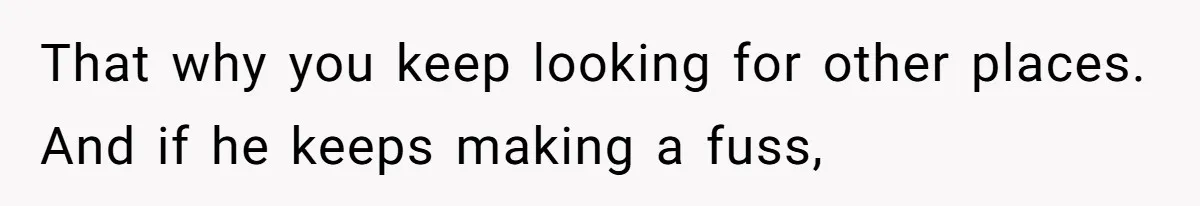 That why you keep looking for other places. And if he keeps making a fuss,