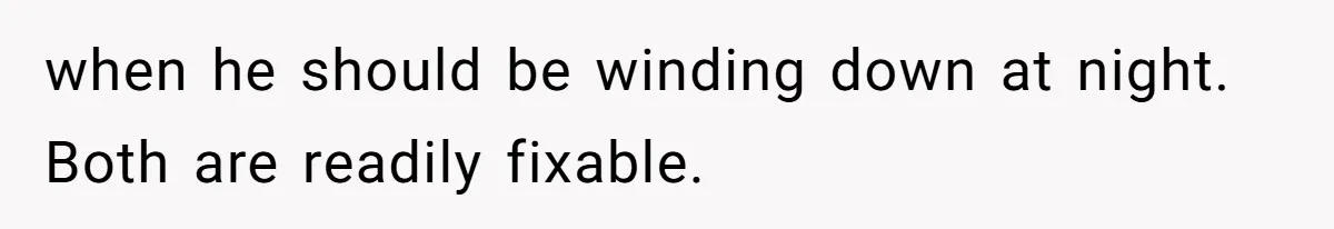 when he should be winding down at night. Both are readily fixable.
