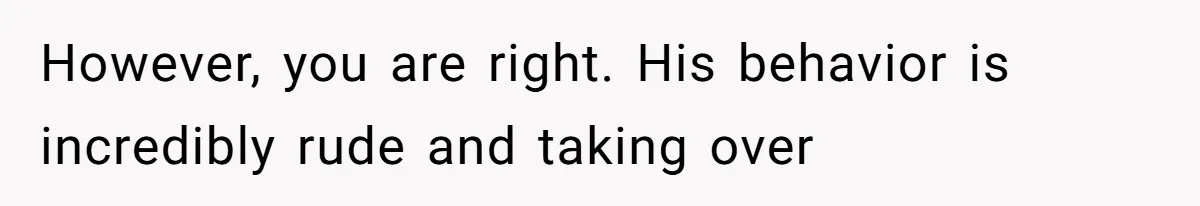 However, you are right. His behavior is incredibly rude and taking over