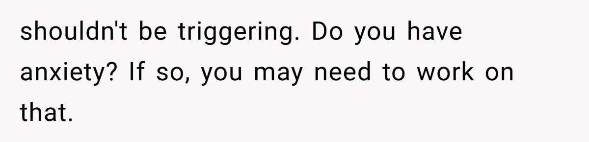 shouldn't be triggering. Do you have anxiety? If so, you may need to work on that.