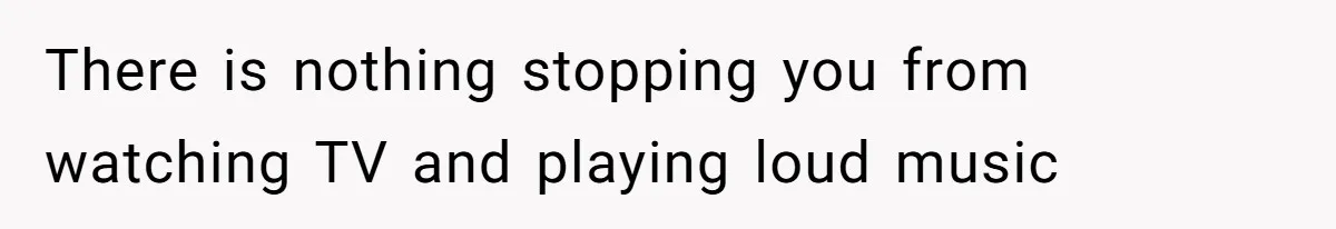 There is nothing stopping you from watching TV and playing loud music