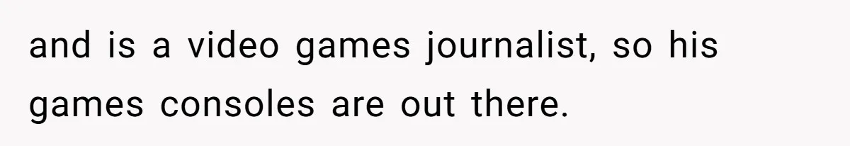 and is a video games journalist, so his games consoles are out there.