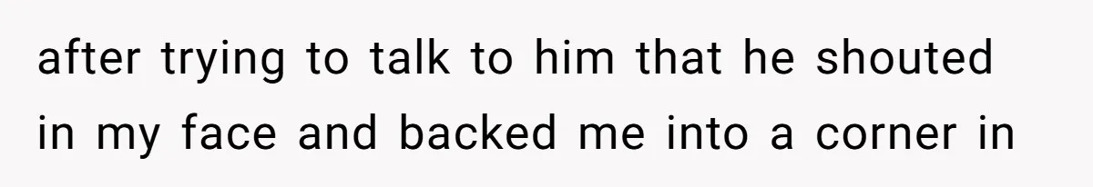 after trying to talk to him that he shouted in my face and backed me into a corner in