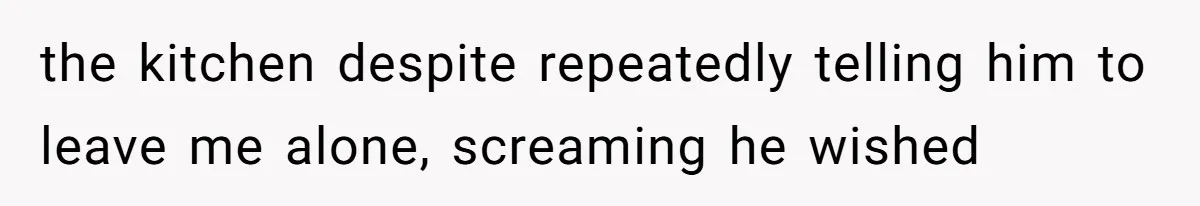 the kitchen despite repeatedly telling him to leave me alone, screaming he wished