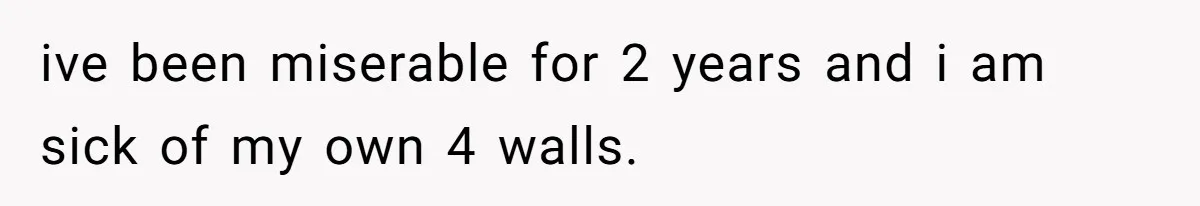 ive been miserable for 2 years and i am sick of my own 4 walls.