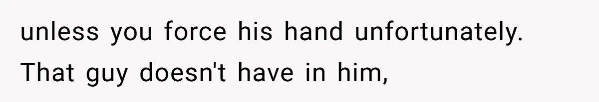 unless you force his hand unfortunately. That guy doesn't have in him,