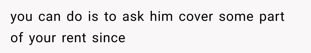 you can do is to ask him cover some part of your rent since