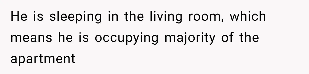 He is sleeping in the living room, which means he is occupying majority of the apartment