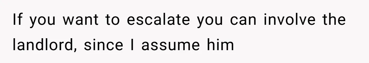 If you want to escalate you can involve the landlord, since I assume him