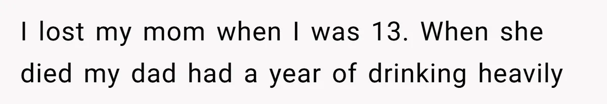 I lost my mom when I was 13. When she died my dad had a year of drinking heavily
