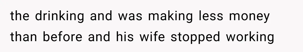 the drinking and was making less money than before and his wife stopped working