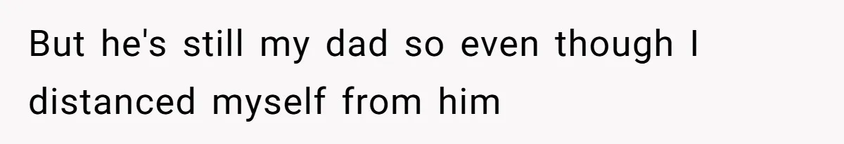 But he's still my dad so even though I distanced myself from him