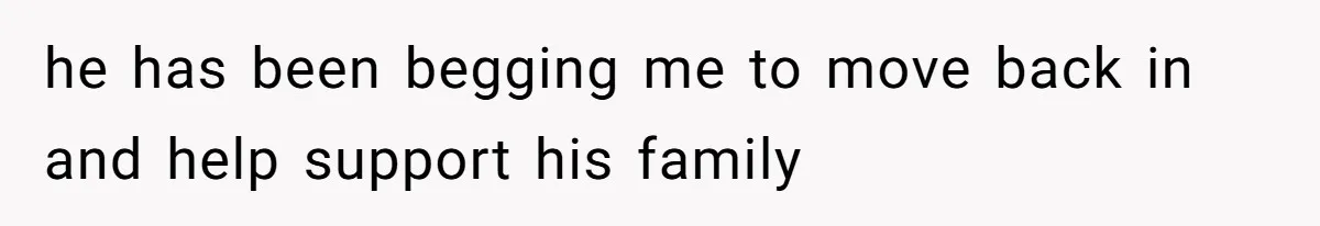 he has been begging me to move back in and help support his family