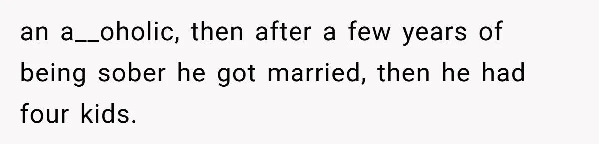 an a__oholic, then after a few years of being sober he got married, then he had four kids.