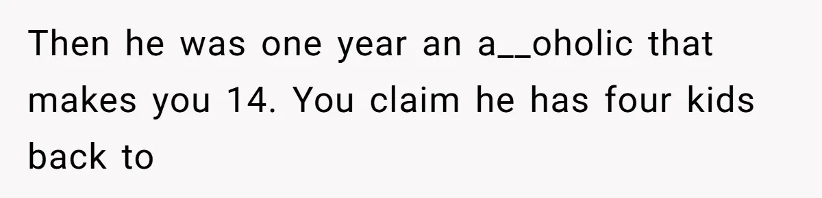 Then he was one year an a__oholic that makes you 14. You claim he has four kids back to
