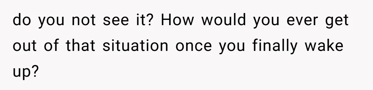 do you not see it? How would you ever get out of that situation once you finally wake up?