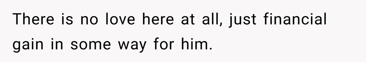 There is no love here at all, just financial gain in some way for him.