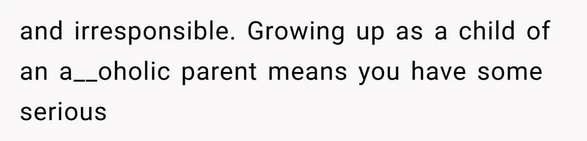 and irresponsible. Growing up as a child of an a__oholic parent means you have some serious