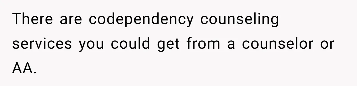 There are codependency counseling services you could get from a counselor or AA.