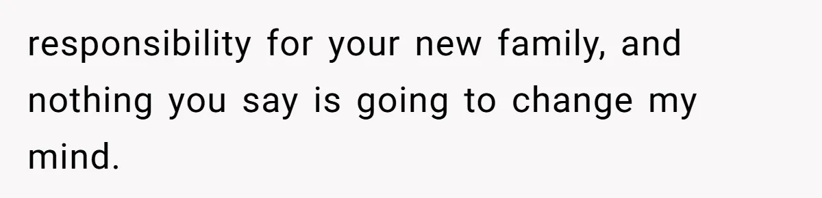 responsibility for your new family, and nothing you say is going to change my mind.