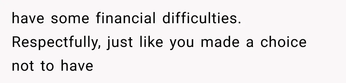 have some financial difficulties. Respectfully, just like you made a choice not to have