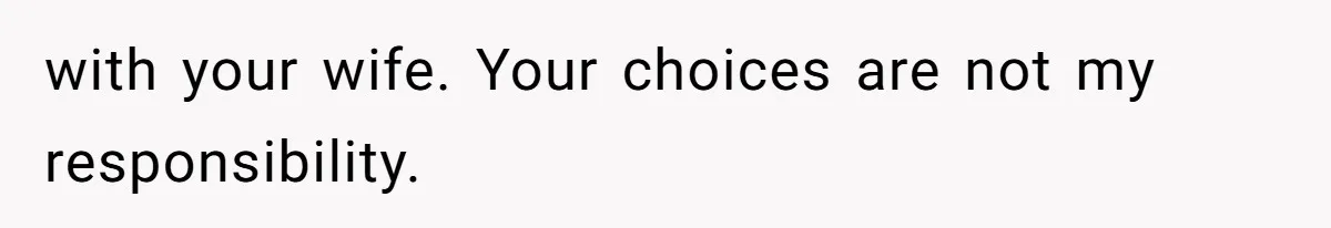 with your wife. Your choices are not my responsibility.
