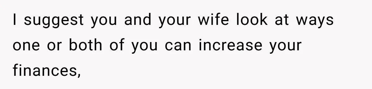 I suggest you and your wife look at ways one or both of you can increase your finances,