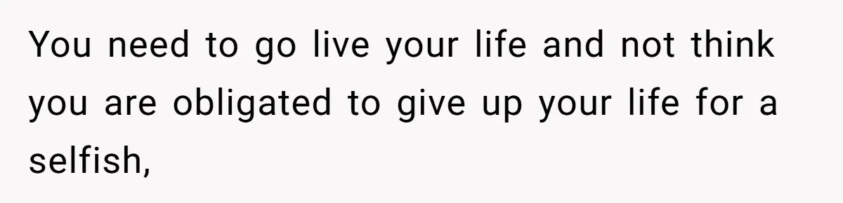You need to go live your life and not think you are obligated to give up your life for a selfish,