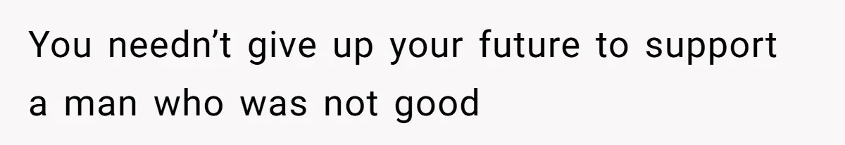 You needn’t give up your future to support a man who was not good