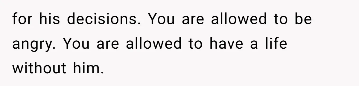 for his decisions. You are allowed to be angry. You are allowed to have a life without him.