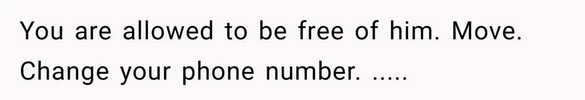 You are allowed to be free of him. Move. Change your phone number. .....