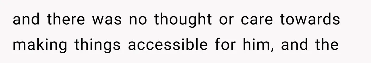 and there was no thought or care towards making things accessible for him, and the