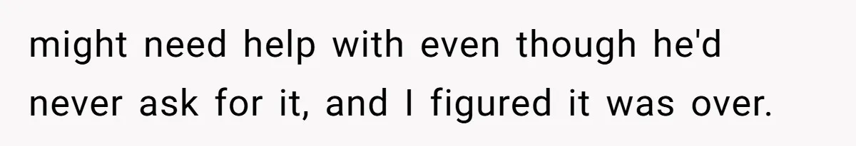 might need help with even though he'd never ask for it, and I figured it was over.