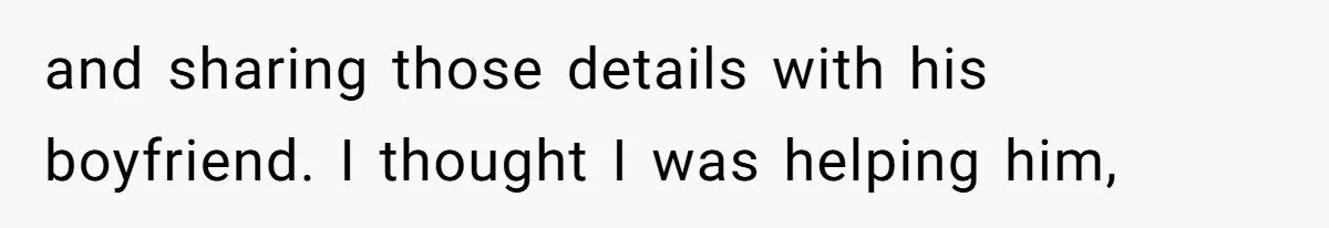 and sharing those details with his boyfriend. I thought I was helping him,
