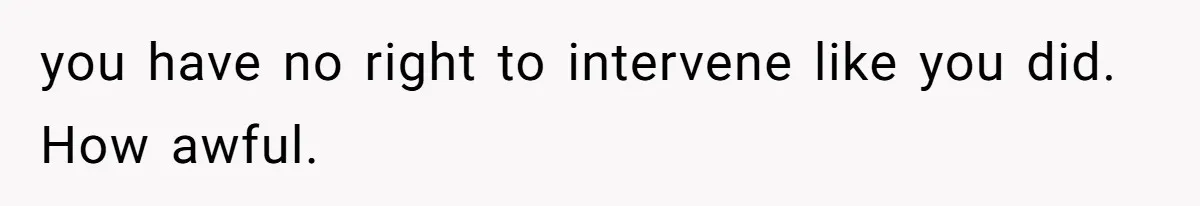 you have no right to intervene like you did. How awful.