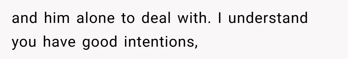 and him alone to deal with. I understand you have good intentions,