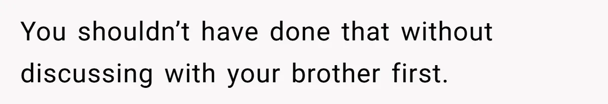 You shouldn’t have done that without discussing with your brother first.