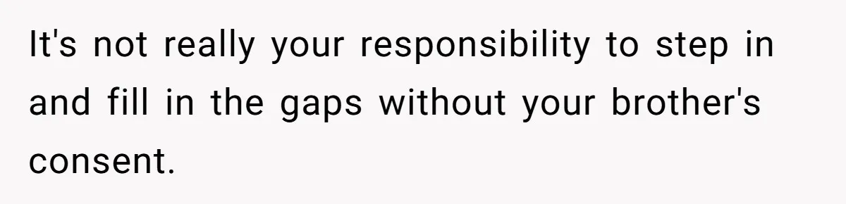 It's not really your responsibility to step in and fill in the gaps without your brother's consent.