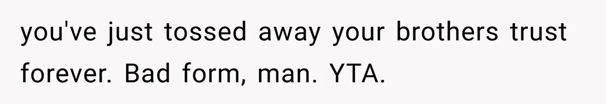 you've just tossed away your brothers trust forever. Bad form, man. YTA.