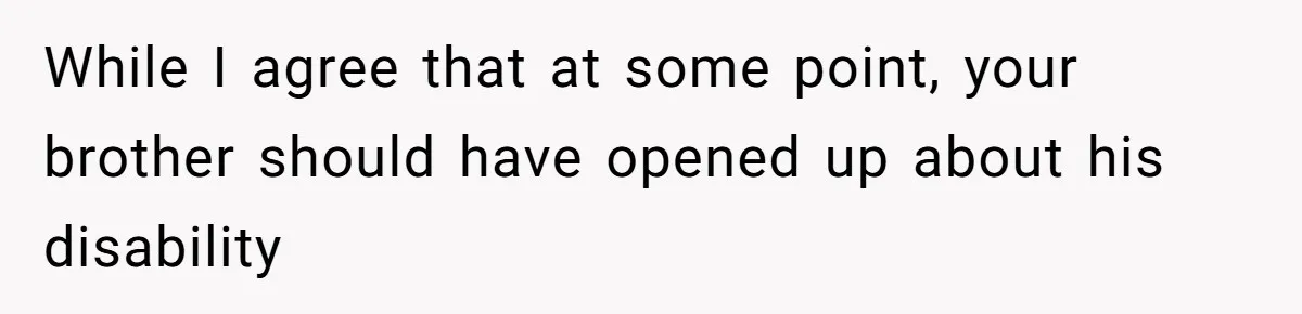 While I agree that at some point, your brother should have opened up about his disability
