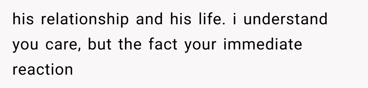 his relationship and his life. i understand you care, but the fact your immediate reaction