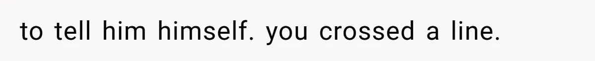 to tell him himself. you crossed a line.