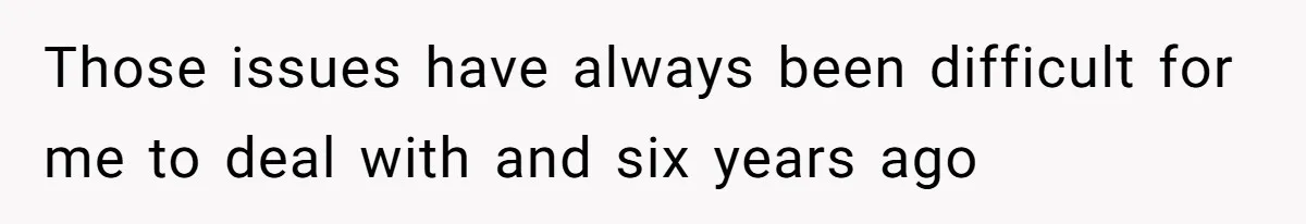 Those issues have always been difficult for me to deal with and six years ago
