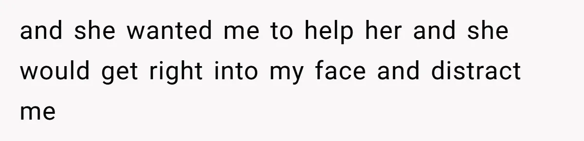 and she wanted me to help her and she would get right into my face and distract me