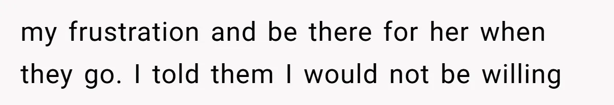 my frustration and be there for her when they go. I told them I would not be willing